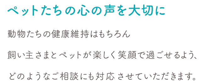 ペットたちの心の声を大切に動物たちの健康維持はもちろん飼い主さまとペットが楽しく笑顔で過ごせるよう、どのようなご相談にも対応させていただきます。